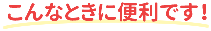 こんなときに便利です！