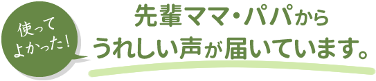 使ってよかった！先輩ママ・パパからうれしい声が届いています。