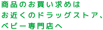 商品のお買い求めはお近くのドラッグストア、ベビー専門店へ