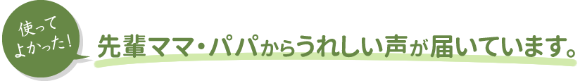 使ってよかった！先輩ママ・パパからうれしい声が届いています。
