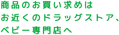 商品のお買い求めはお近くのドラッグストア、ベビー専門店へ